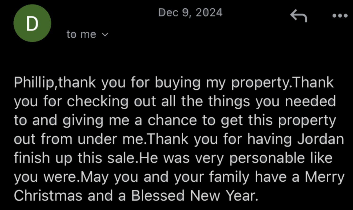 Email from a seller: Phillip, thank you for buying my property. Thank you for checking out all the things you needed to and giving me a chance to get this property out from under me. Thank you for having Jordan finish up this sale. He was very personable like you were. May you and your family have a Merry Christmas and a Blessed New Year.